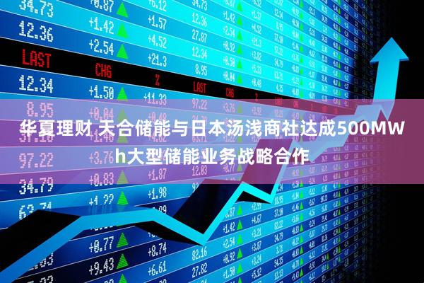 华夏理财 天合储能与日本汤浅商社达成500MWh大型储能业务战略合作
