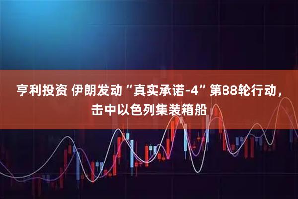 亨利投资 伊朗发动“真实承诺-4”第88轮行动，击中以色列集装箱船